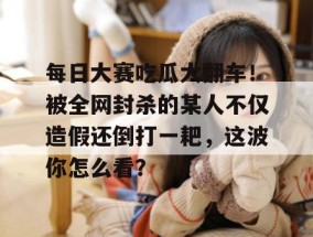 每日大赛吃瓜大翻车！被全网封杀的某人不仅造假还倒打一耙，这波你怎么看？