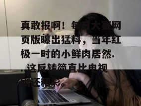 真敢报啊！每日大赛网页版曝出猛料，当年红极一时的小鲜肉居然...这反转简直比电视剧还精彩。