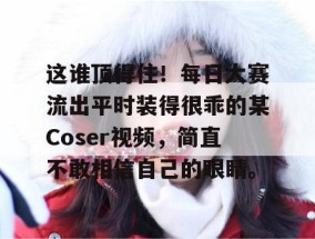 这谁顶得住！每日大赛流出平时装得很乖的某Coser视频，简直不敢相信自己的眼睛。