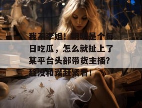 我不李姐！明明是个每日吃瓜，怎么就扯上了某平台头部带货主播？趁没和谐赶紧看！